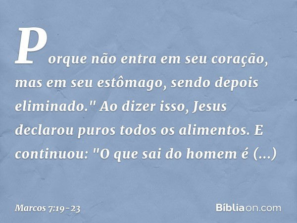 Porque não entra em seu coração, mas em seu estômago, sendo depois eliminado." Ao dizer isso, Jesus declarou puros todos os alimentos. E continuou: "O que sai d