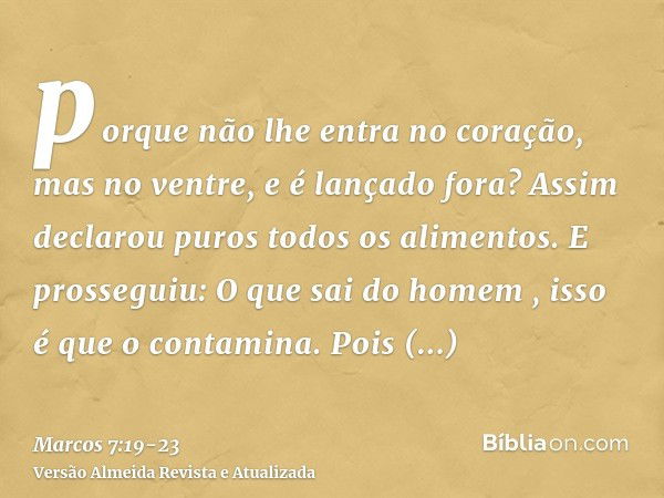 porque não lhe entra no coração, mas no ventre, e é lançado fora? Assim declarou puros todos os alimentos.E prosseguiu: O que sai do homem , isso é que o contam