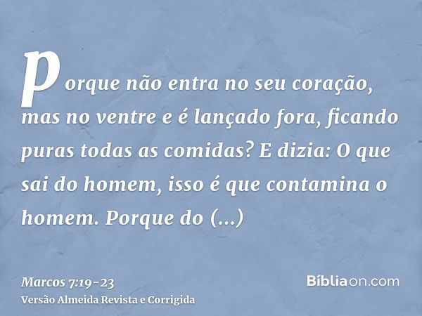 porque não entra no seu coração, mas no ventre e é lançado fora, ficando puras todas as comidas?E dizia: O que sai do homem, isso é que contamina o homem.Porque