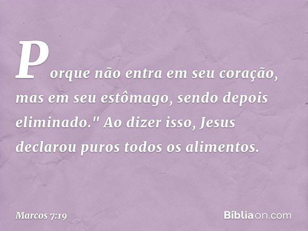 Porque não entra em seu coração, mas em seu estômago, sendo depois eliminado." Ao dizer isso, Jesus declarou puros todos os alimentos. -- Marcos 7:19