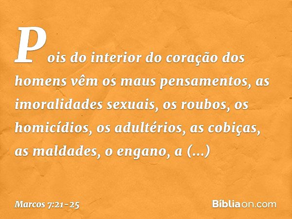 Pois do interior do coração dos homens vêm os maus pensamentos, as imoralidades sexuais, os roubos, os homicídios, os adultérios, as cobiças, as maldades, o eng