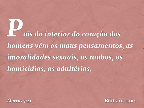 Pois do interior do coração dos homens vêm os maus pensamentos, as imoralidades sexuais, os roubos, os homicídios, os adultérios, -- Marcos 7:21