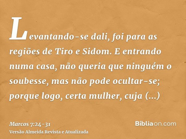 Levantando-se dali, foi para as regiões de Tiro e Sidom. E entrando numa casa, não queria que ninguém o soubesse, mas não pode ocultar-se;porque logo, certa mul