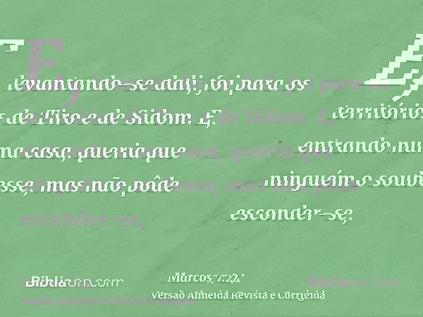 E, levantando-se dali, foi para os territórios de Tiro e de Sidom. E, entrando numa casa, queria que ninguém o soubesse, mas não pôde esconder-se,