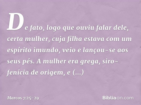 De fato, logo que ouviu falar dele, certa mulher, cuja filha estava com um espírito imundo, veio e lançou-se aos seus pés. A mulher era grega, siro-fenícia de o