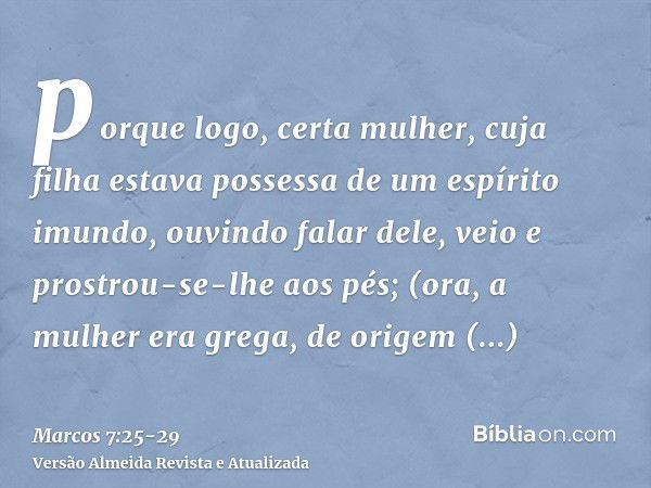 porque logo, certa mulher, cuja filha estava possessa de um espírito imundo, ouvindo falar dele, veio e prostrou-se-lhe aos pés;(ora, a mulher era grega, de ori