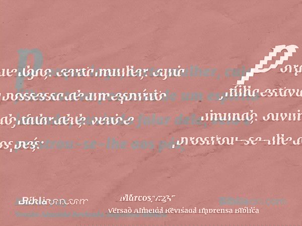 porque logo, certa mulher, cuja filha estava possessa de um espírito imundo, ouvindo falar dele, veio e prostrou-se-lhe aos pés;