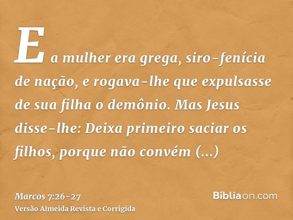 E a mulher era grega, siro-fenícia de nação, e rogava-lhe que expulsasse de sua filha o demônio.Mas Jesus disse-lhe: Deixa primeiro saciar os filhos, porque não