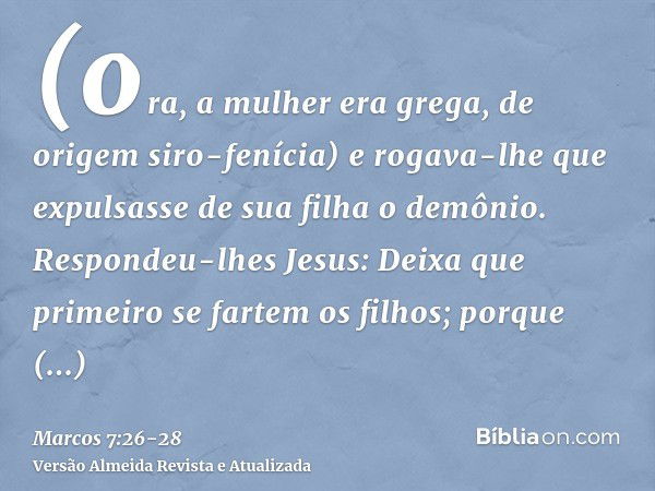 (ora, a mulher era grega, de origem siro-fenícia) e rogava-lhe que expulsasse de sua filha o demônio.Respondeu-lhes Jesus: Deixa que primeiro se fartem os filho