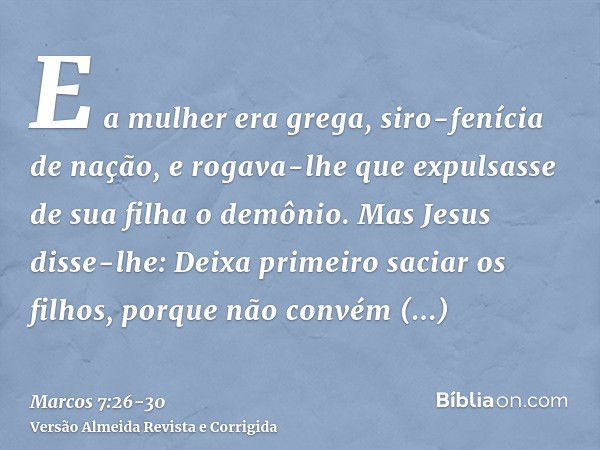 E a mulher era grega, siro-fenícia de nação, e rogava-lhe que expulsasse de sua filha o demônio.Mas Jesus disse-lhe: Deixa primeiro saciar os filhos, porque não