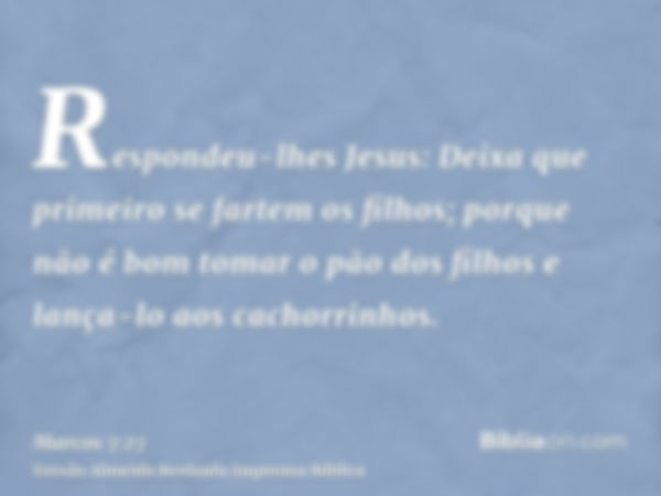 Respondeu-lhes Jesus: Deixa que primeiro se fartem os filhos; porque não é bom tomar o pão dos filhos e lança-lo aos cachorrinhos.