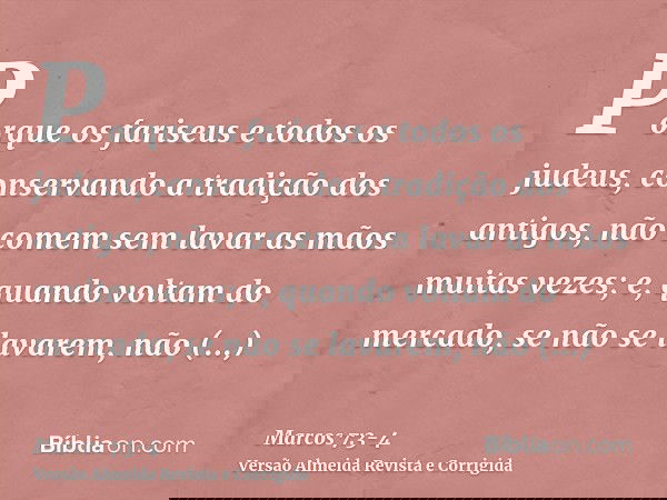 Porque os fariseus e todos os judeus, conservando a tradição dos antigos, não comem sem lavar as mãos muitas vezes;e, quando voltam do mercado, se não se lavare