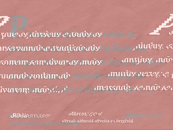 Porque os fariseus e todos os judeus, conservando a tradição dos antigos, não comem sem lavar as mãos muitas vezes;e, quando voltam do mercado, se não se lavare