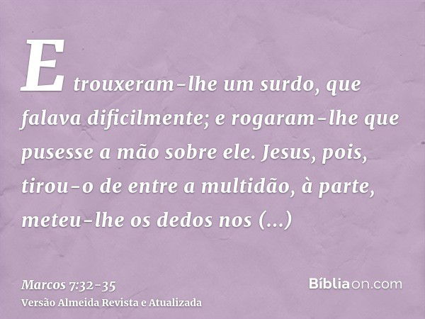 E trouxeram-lhe um surdo, que falava dificilmente; e rogaram-lhe que pusesse a mão sobre ele.Jesus, pois, tirou-o de entre a multidão, à parte, meteu-lhe os ded