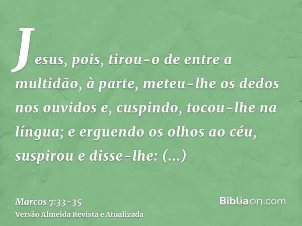 Jesus, pois, tirou-o de entre a multidão, à parte, meteu-lhe os dedos nos ouvidos e, cuspindo, tocou-lhe na língua;e erguendo os olhos ao céu, suspirou e disse-