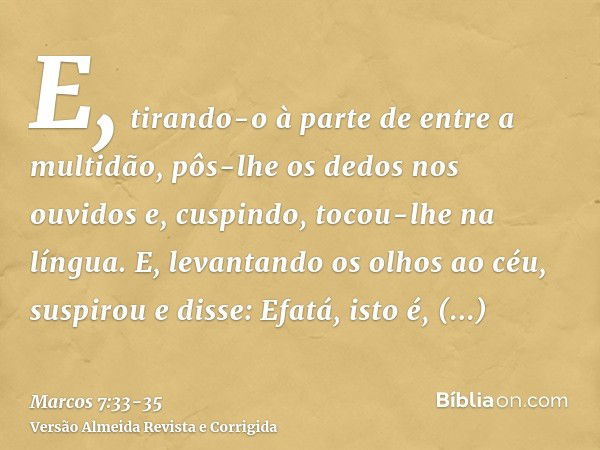 E, tirando-o à parte de entre a multidão, pôs-lhe os dedos nos ouvidos e, cuspindo, tocou-lhe na língua.E, levantando os olhos ao céu, suspirou e disse: Efatá, 