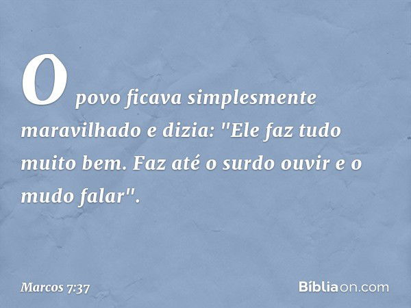 O povo ficava simplesmente maravilhado e dizia: "Ele faz tudo muito bem. Faz até o surdo ouvir e o mudo falar". -- Marcos 7:37