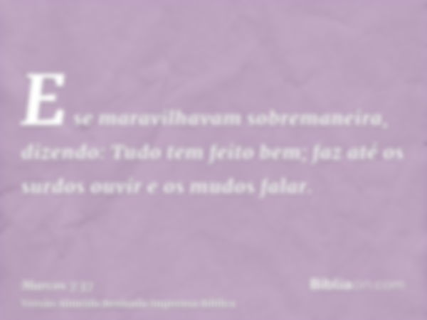 E se maravilhavam sobremaneira, dizendo: Tudo tem feito bem; faz até os surdos ouvir e os mudos falar.