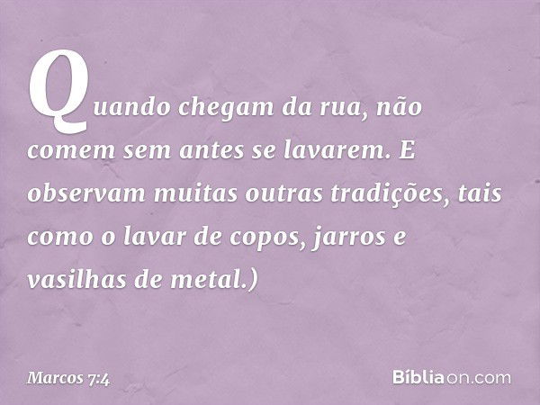 Quando chegam da rua, não comem sem antes se lavarem. E observam muitas outras tradições, tais como o lavar de copos, jarros e vasilhas de metal.) -- Marcos 7:4