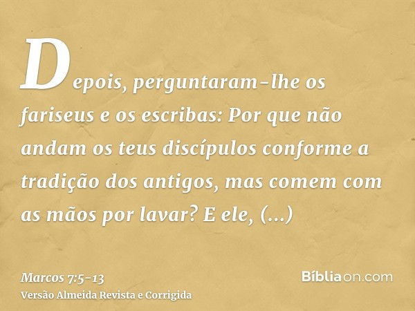 Depois, perguntaram-lhe os fariseus e os escribas: Por que não andam os teus discípulos conforme a tradição dos antigos, mas comem com as mãos por lavar?E ele, 