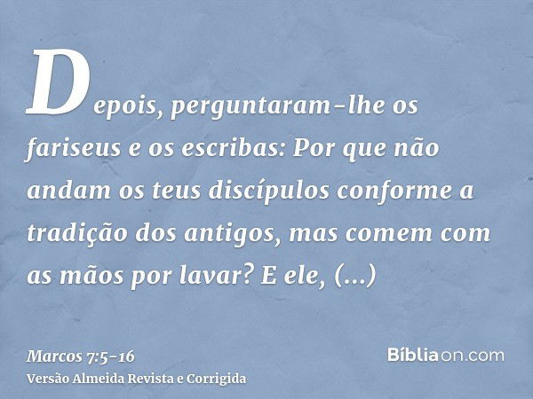 Depois, perguntaram-lhe os fariseus e os escribas: Por que não andam os teus discípulos conforme a tradição dos antigos, mas comem com as mãos por lavar?E ele, 