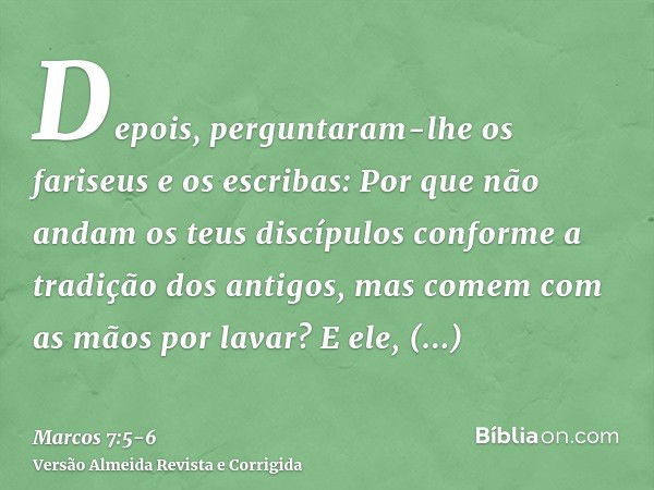 Depois, perguntaram-lhe os fariseus e os escribas: Por que não andam os teus discípulos conforme a tradição dos antigos, mas comem com as mãos por lavar?E ele, 