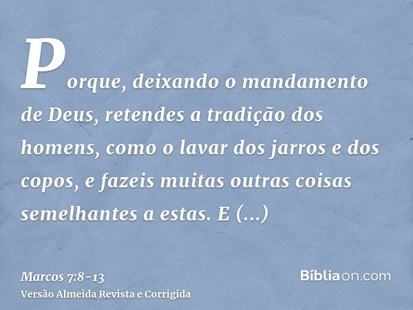 Porque, deixando o mandamento de Deus, retendes a tradição dos homens, como o lavar dos jarros e dos copos, e fazeis muitas outras coisas semelhantes a estas.E 