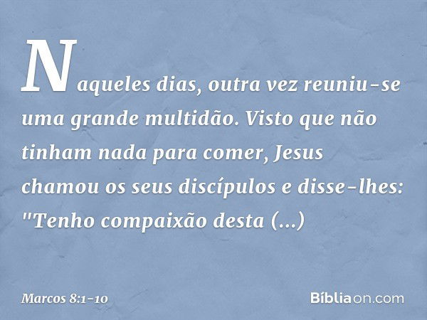 Naqueles dias, outra vez reuniu-se uma grande multidão. Visto que não tinham nada para comer, Jesus chamou os seus discípulos e disse-lhes: "Tenho compaixão des