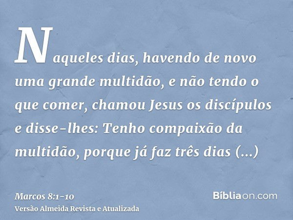 Naqueles dias, havendo de novo uma grande multidão, e não tendo o que comer, chamou Jesus os discípulos e disse-lhes:Tenho compaixão da multidão, porque já faz 