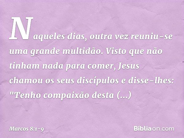 Naqueles dias, outra vez reuniu-se uma grande multidão. Visto que não tinham nada para comer, Jesus chamou os seus discípulos e disse-lhes: "Tenho compaixão des