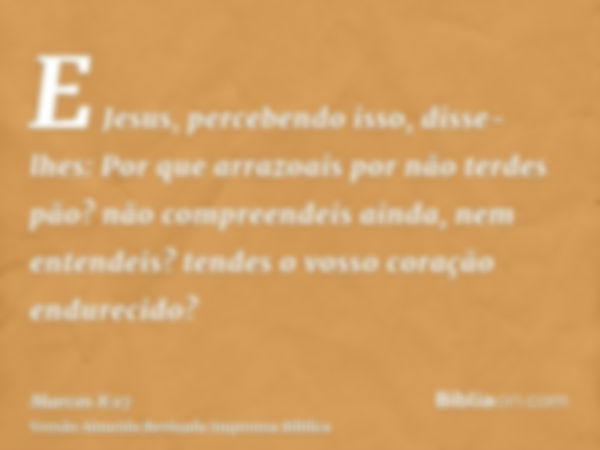 E Jesus, percebendo isso, disse-lhes: Por que arrazoais por não terdes pão? não compreendeis ainda, nem entendeis? tendes o vosso coração endurecido?