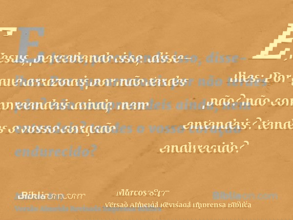 E Jesus, percebendo isso, disse-lhes: Por que arrazoais por não terdes pão? não compreendeis ainda, nem entendeis? tendes o vosso coração endurecido?