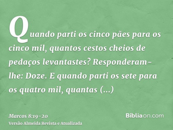 Quando parti os cinco pães para os cinco mil, quantos cestos cheios de pedaços levantastes? Responderam-lhe: Doze.E quando parti os sete para os quatro mil, qua