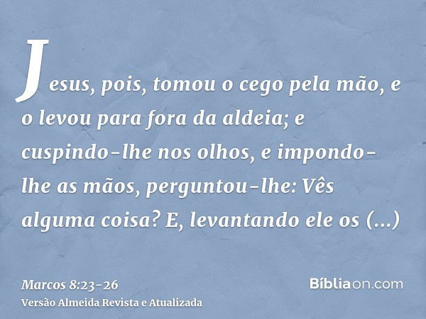 Jesus, pois, tomou o cego pela mão, e o levou para fora da aldeia; e cuspindo-lhe nos olhos, e impondo-lhe as mãos, perguntou-lhe: Vês alguma coisa?E, levantand