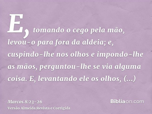 E, tomando o cego pela mão, levou-o para fora da aldeia; e, cuspindo-lhe nos olhos e impondo-lhe as mãos, perguntou-lhe se via alguma coisa.E, levantando ele os