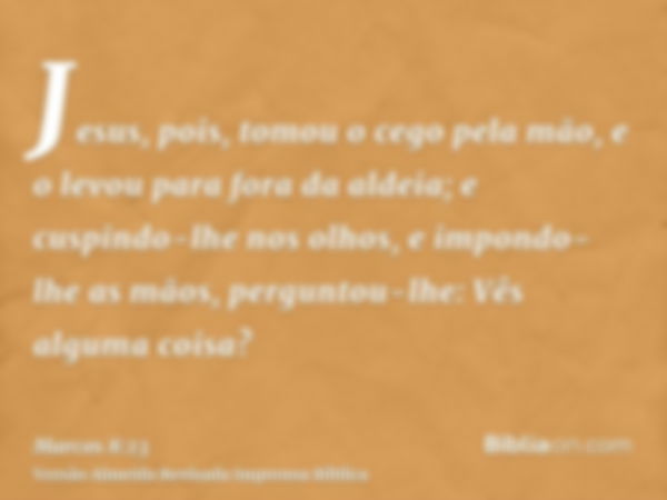 Jesus, pois, tomou o cego pela mão, e o levou para fora da aldeia; e cuspindo-lhe nos olhos, e impondo-lhe as mãos, perguntou-lhe: Vês alguma coisa?