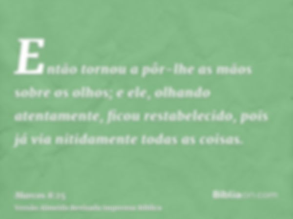 Então tornou a pôr-lhe as mãos sobre os olhos; e ele, olhando atentamente, ficou restabelecido, pois já via nitidamente todas as coisas.