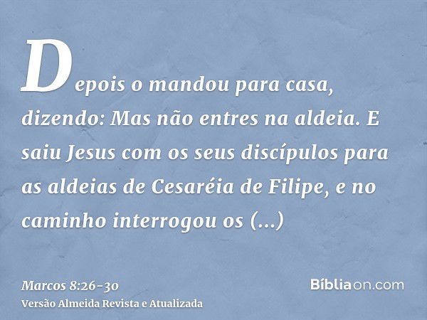 Depois o mandou para casa, dizendo: Mas não entres na aldeia.E saiu Jesus com os seus discípulos para as aldeias de Cesaréia de Filipe, e no caminho interrogou 