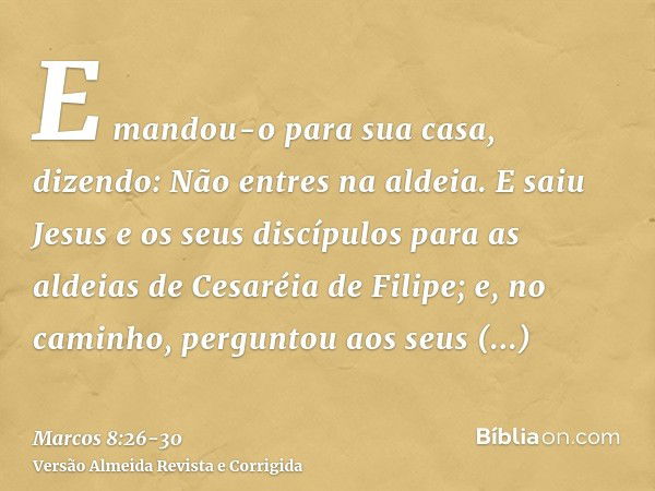 E mandou-o para sua casa, dizendo: Não entres na aldeia.E saiu Jesus e os seus discípulos para as aldeias de Cesaréia de Filipe; e, no caminho, perguntou aos se