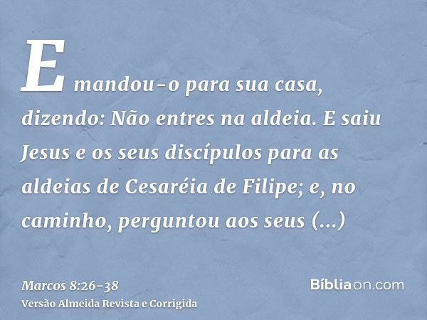 E mandou-o para sua casa, dizendo: Não entres na aldeia.E saiu Jesus e os seus discípulos para as aldeias de Cesaréia de Filipe; e, no caminho, perguntou aos se