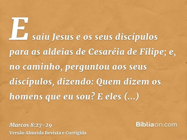 E saiu Jesus e os seus discípulos para as aldeias de Cesaréia de Filipe; e, no caminho, perguntou aos seus discípulos, dizendo: Quem dizem os homens que eu sou?