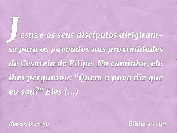 Jesus e os seus discípulos dirigiram-se para os povoados nas proximidades de Cesareia de Filipe. No caminho, ele lhes perguntou: "Quem o povo diz que eu sou?" E