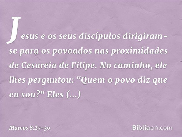 Jesus e os seus discípulos dirigiram-se para os povoados nas proximidades de Cesareia de Filipe. No caminho, ele lhes perguntou: "Quem o povo diz que eu sou?" E