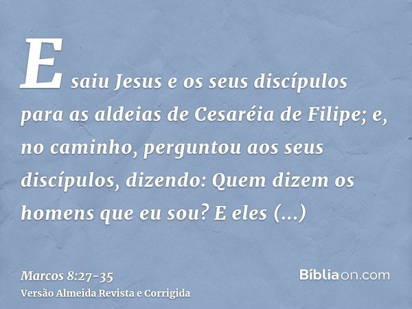 E saiu Jesus e os seus discípulos para as aldeias de Cesaréia de Filipe; e, no caminho, perguntou aos seus discípulos, dizendo: Quem dizem os homens que eu sou?