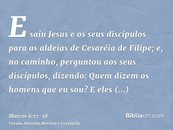 E saiu Jesus e os seus discípulos para as aldeias de Cesaréia de Filipe; e, no caminho, perguntou aos seus discípulos, dizendo: Quem dizem os homens que eu sou?