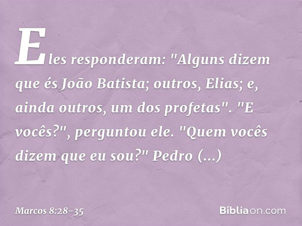 Eles responderam: "Alguns dizem que és João Batista; outros, Elias; e, ainda outros, um dos profetas". "E vocês?", perguntou ele. "Quem vocês dizem que eu sou?"