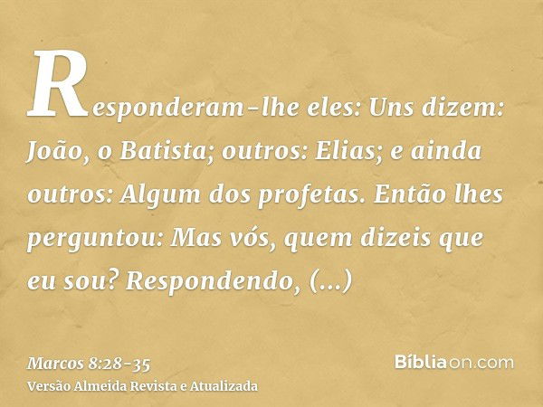 Responderam-lhe eles: Uns dizem: João, o Batista; outros: Elias; e ainda outros: Algum dos profetas.Então lhes perguntou: Mas vós, quem dizeis que eu sou? Respo