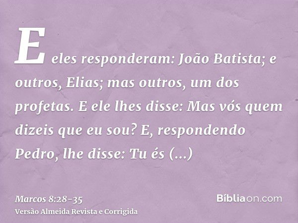 E eles responderam: João Batista; e outros, Elias; mas outros, um dos profetas.E ele lhes disse: Mas vós quem dizeis que eu sou? E, respondendo Pedro, lhe disse