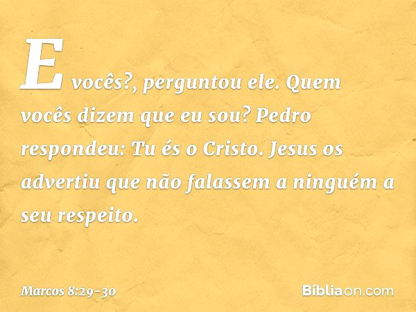 "E vocês?", perguntou ele. "Quem vocês dizem que eu sou?"
Pedro respondeu: "Tu és o Cristo". Jesus os advertiu que não falassem a ninguém a seu respeito. -- Mar