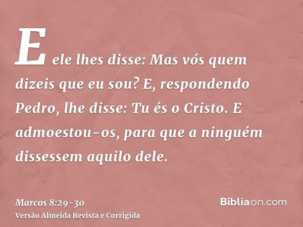 E ele lhes disse: Mas vós quem dizeis que eu sou? E, respondendo Pedro, lhe disse: Tu és o Cristo.E admoestou-os, para que a ninguém dissessem aquilo dele.